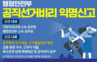 행정안전부 공직선거비리 익명신고
신고대상: 지방자치단체 소속 공무원, 행정안전부 소속 공무원
신고내용: 공무원의 선거개입, 선거중립의무 위반, 금품향응 수수, 근무지 이탈, 특수관게 업체 특혜제공 등 공직비리 일체
(익명으로 신고하므로 신고내용은 철저히 보호됩니다.)