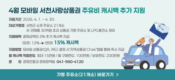 4월 모바일 서천사랑상품권 주유비 캐시백 추가 지원
지원기간？ 2026. 4. 1. ~ 4. 30.
대상가맹점 ？서천군 소재 주유소？21개소
                     ？※？연매출？30억원 초과 상품권 가맹 주유소 및？LPG충전소 제외
지원혜택？ 결제금액의？3%？추가 캐시백 지급
                 (당초) 12%？？？(변경) 15%？캐시백
지원방법 ？모바일 상품권(QR,？카드)？결제 시‘지역상품권？Chak’앱을 통해 즉시 지급
월 캐시백 적립한도 ？최대？15만원？/？월 구매한도: 100만원？/？보유한도: 200만원
문문의의 ？경제진흥과 경제정책팀 ？041-950-4120
가맹 주유소(21개소)？바로가기