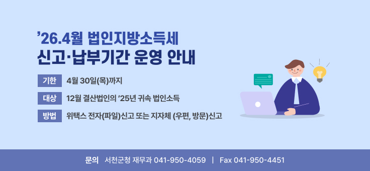 ’26.4월 법인지방소득세 신고·납부기간 운영 안내
기한 : 4월 30일(목)까지
대상 : 12월 결산법인의 ’25년 귀속 법인소득
방법 : 위택스 전자(파일)신고 또는 지자체 (우편, 방문)신고
문의 : 서천군청 재무과 041-950-4059, Fax 041-950-4451